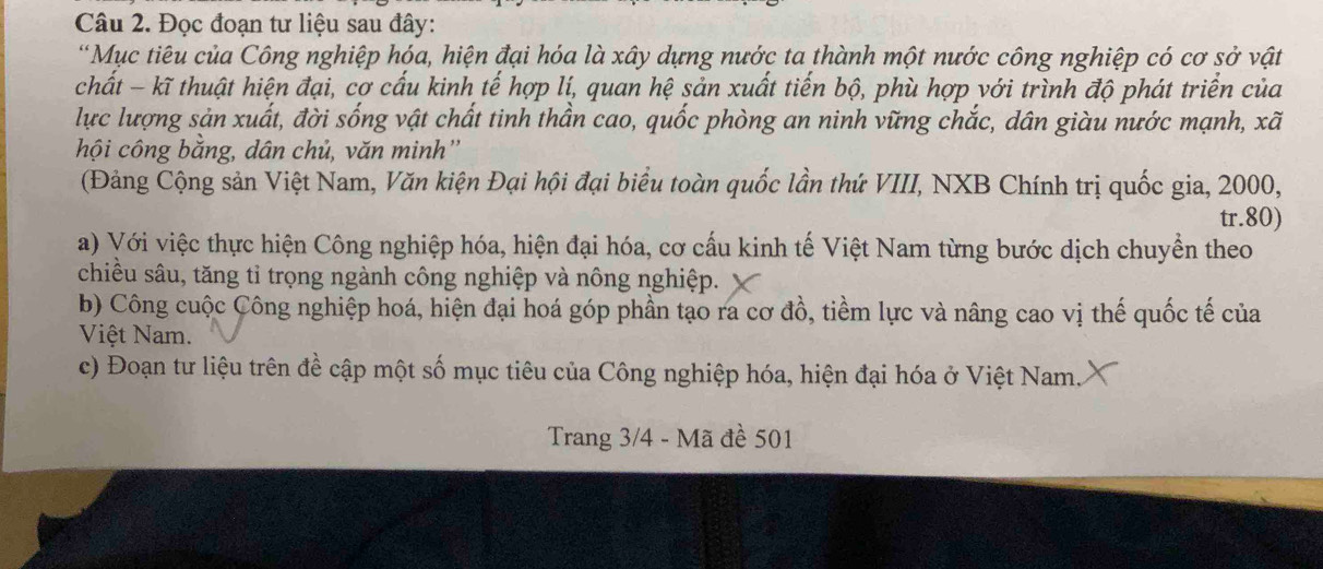 Đọc đoạn tư liệu sau đây: 
*Mục tiêu của Công nghiệp hóa, hiện đại hóa là xây dựng nước ta thành một nước công nghiệp có cơ sở vật 
chất - kĩ thuật hiện đại, cơ cấu kinh tế hợp lí, quan hệ sản xuất tiến bộ, phù hợp với trình độ phát triển của 
lực lượng sản xuất, đời sống vật chất tinh thần cao, quốc phòng an ninh vững chắc, dân giàu nước mạnh, xã
hội công bằng, dân chủ, văn minh'' 
(Đảng Cộng sản Việt Nam, Văn kiện Đại hội đại biểu toàn quốc lần thứ VIII, NXB Chính trị quốc gia, 2000, 
tr. 80) 
a) Với việc thực hiện Công nghiệp hóa, hiện đại hóa, cơ cấu kinh tế Việt Nam từng bước dịch chuyển theo 
chiều sâu, tăng tỉ trọng ngành công nghiệp và nông nghiệp. 
b) Công cuộc Công nghiệp hoá, hiện đại hoá góp phần tạo ra cơ đồ, tiềm lực và nâng cao vị thế quốc tế của 
Việt Nam. 
c) Đoạn tư liệu trên đề cập một số mục tiêu của Công nghiệp hóa, hiện đại hóa ở Việt Nam. 
Trang 3/4 - Mã đề 501