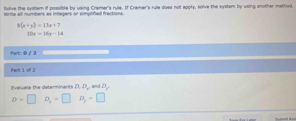 Solve the system if possible by using Cramer's rule. If Cramer's rule does not apply, solve the system by using another method. 
Write all numbers as integers or simplified fractions
8(x+y)=13x+7
10x=16y-14
Part: 0 / 2 
Part 1 of 2 
Evaluate the determinants D, D_x^+ and D_y
D=□ D_x=□ D_y=□
Submiț Assi