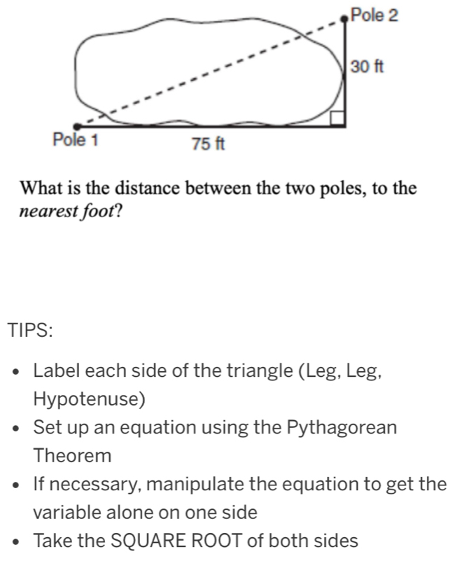 What is the distance between the two poles, to the 
nearest foot? 
TIPS: 
Label each side of the triangle (Leg, Leg, 
Hypotenuse) 
Set up an equation using the Pythagorean 
Theorem 
If necessary, manipulate the equation to get the 
variable alone on one side 
Take the SQUARE ROOT of both sides