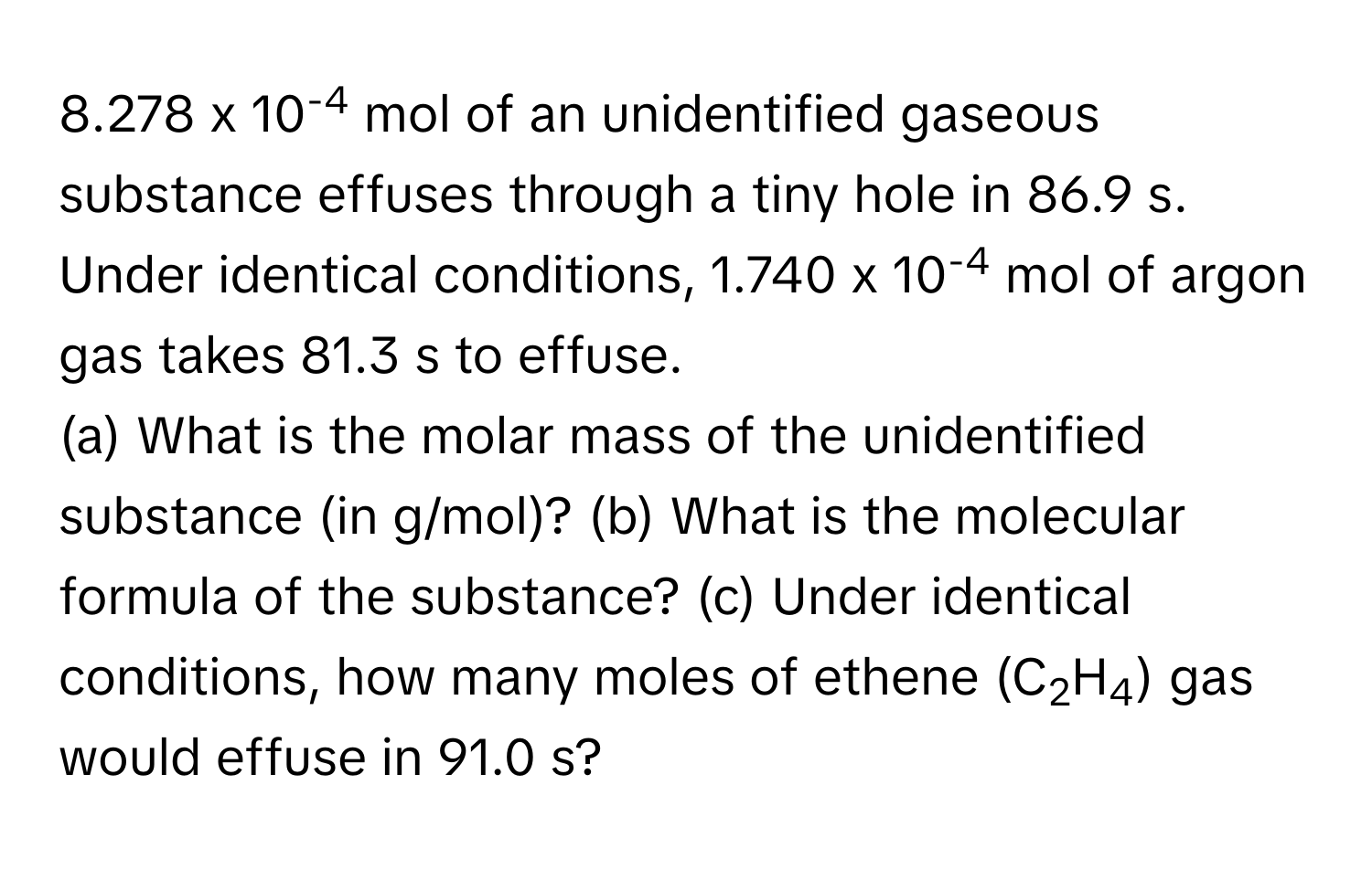 8.278 x 10-4 mol of an unidentified gaseous substance effuses through a tiny hole in 86.9 s. Under identical conditions, 1.740 x 10-4 mol of argon gas takes 81.3 s to effuse. 
(a) What is the molar mass of the unidentified substance (in g/mol)? (b) What is the molecular formula of the substance? (c) Under identical conditions, how many moles of ethene (C2H4) gas would effuse in 91.0 s?