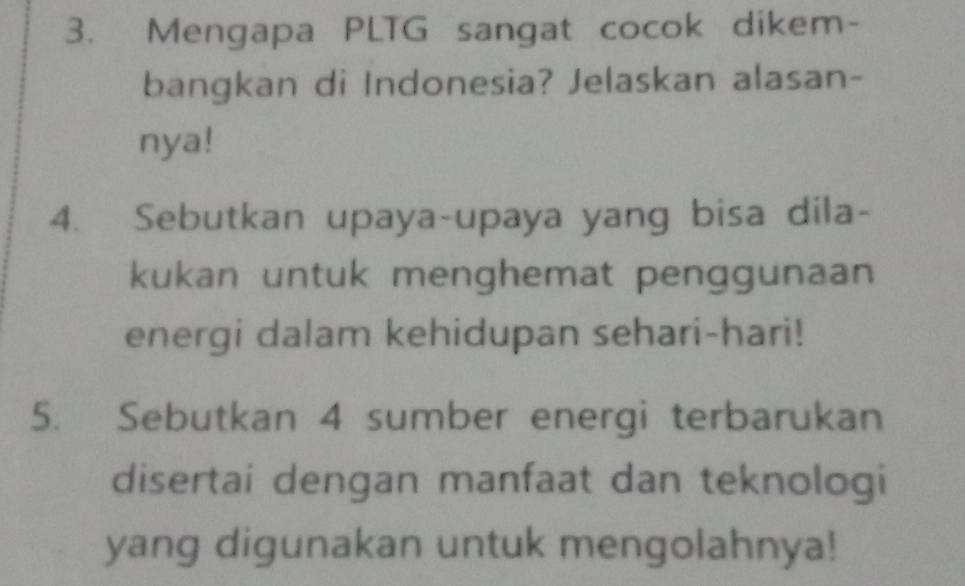 Mengapa PLTG sangat cocok dikem- 
bangkan di Indonesia? Jelaskan alasan- 
nya! 
4. Sebutkan upaya-upaya yang bisa dila- 
kukan untuk menghemat penggunaan 
energi dalam kehidupan sehari-hari! 
5. Sebutkan 4 sumber energi terbarukan 
disertai dengan manfaat dan teknologi 
yang digunakan untuk mengolahnya!