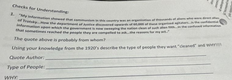 a 
Checks for Understanding: 
1. “My information showed that communism in this country was an organization of thousands of aliens who were direct allies 
of Trotsky...How the department of Justice discovered upwards of 60,000 of these organized agitators...is the confidential 
information upon which the government is now sweeping the nation clean of such alien filth...In the confused information 
that sometimes reached the people they are compelled to ask...the reasons for my act.." 
The quote above is probably from whom? 
Using your knowledge from the 1920’s describe the type of people they want “cleaned” and WHY!!!! 
Quote Author: 
_ 
Type of People: 
_ 
WHY: 
_