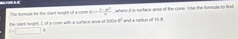 MAJ199 A IC 
The formula for the slant height of a cone is I= (5-π r^2)/π   , where S is surface area of the cone. Use the formula to find 
the slant height, I, of a cone with a surface area of 500π t^2 and a radius of 15 ft.
I=□ ft