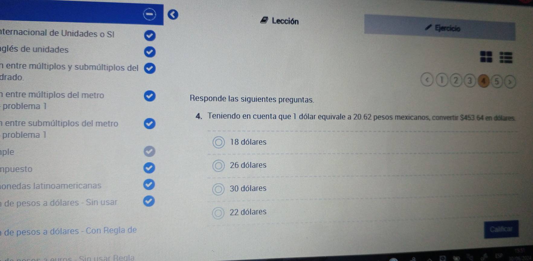 Lección
nternacional de Unidades o SI
Ejercicio
aglés de unidades
n entre múltiplos y submúltiplos del
drado.
1 2 3 4 5 J
n entre múltiplos del metro Responde las siguientes preguntas.
problema 1
4. Teniendo en cuenta que 1 dólar equivale a 20.62 pesos mexicanos, convertir $453.64 en dólares.
n entre submúltiplos del metro
problema 1
18 dólares
ple
npuesto 26 dólares
lonedas latínoamericanas
30 dólares
de pesos a dólares - Sin usar
22 dólares
de pesos a dólares - Con Regla de
Calificar
Sin usar Regla