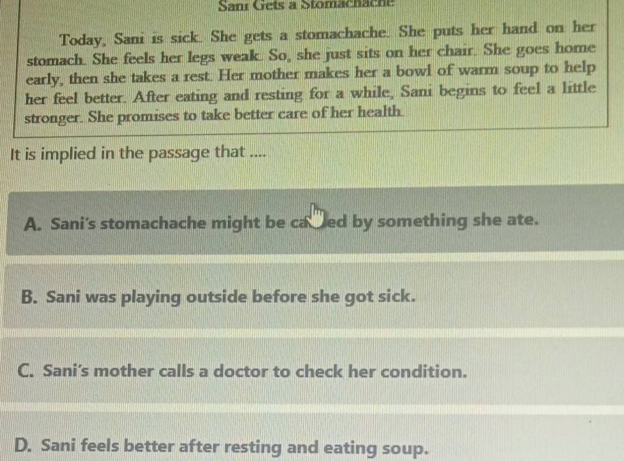 Sani Gets a Stomachache
Today, Sani is sick. She gets a stomachache. She puts her hand on her
stomach. She feels her legs weak. So, she just sits on her chair. She goes home
early, then she takes a rest. Her mother makes her a bowl of warm soup to help
her feel better. After eating and resting for a while, Sani begins to feel a little
stronger. She promises to take better care of her health
It is implied in the passage that ....
A. Sani's stomachache might be cacred by something she ate.
B. Sani was playing outside before she got sick.
C. Sani’s mother calls a doctor to check her condition.
D. Sani feels better after resting and eating soup.