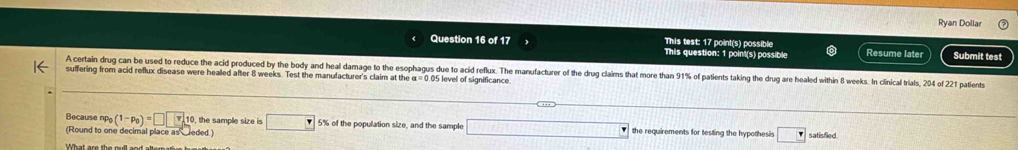 Ryan Dollar 
This test: 17 point(s) possible 
Question 16 of 17 This question: 1 point(s) possible Resume later Submit test 
A certain drug can be used to reduce the acid produced by the body and heal damage to the esophagus due to acid reflux. The manufacturer of the drug claims that more than 91% of patients taking the drug are healed within 8 wees. In clnical trials, 204 of 221 patients 
suffering from acid reflux disease were healled after 8 weeks. Test the manufacturer's claim at the a=0 05 level of significance 
Because np_0(1-p_0)=□ □ 10, the sample size is □ 5% of the population size, and the sample x= □ /□   the requirements for testing the hypothesis □ 
(Round to one decimal place as eded ) satisfied 
What are the oull and alteratir hune