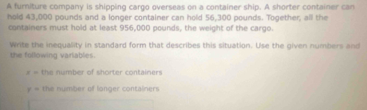 A furniture company is shipping cargo overseas on a container ship. A shorter container can 
hold 43,000 pounds and a longer container can hold 56,300 pounds. Together, all the 
containers must hold at least 956,000 pounds, the weight of the cargo. 
Write the inequality in standard form that describes this situation. Use the given numbers and 
the following variables.
x= the number of shorter containers
y= the number of longer containers