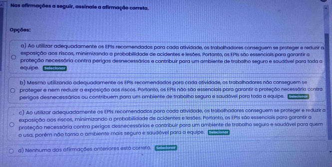 Nas afirmações a seguir, assinale a afirmação correta.
Opções:
a) Ao utilizar adequadamente os EPIs recomendados para cada atividade, os trabolhadores conseguem se proteger e reduzir a
exposição aos riscos, minimizando a probabilidade de acidentes e lesões. Portanto, os EPIs são essencials para garantir a
proteção necessária contra perigos desnecessários e contribuir para um ambiente de trabalho seguro e saudável para toda a
equipe. Selecionar
b) Mesmo utilizando adequadamente os EPIs recomendados para cada atividade, os trabalhadores não conseguem se
proteger e nem reduzir a exposição aos riscos. Portanto, os EPIs não são essenciais para garantir a proteção necessária contra
perigos desnecessários ou contribuem para um ambiente de trabalho seguro e saudável para toda a equipe. Seleciona
c) Ao utilizar adequadamente os EPIs recomendados para cada atividade, os trabalhadores conseguem se proteger e reduzir a
exposição aos riscos, minimizando a probabilidade de acidentes e lesões. Portanto, os EPIs são essenciais para garantir a
proteção necessária contra perigos desnecessários e contribuir para um ambiente de trabalho seguro e saudável para quem
o usa, porém não torna o ambiente mais seguro e saudável para a equipe. Seleciona
d) Nenhuma das afirmações anteriores está correta. Sefeciane