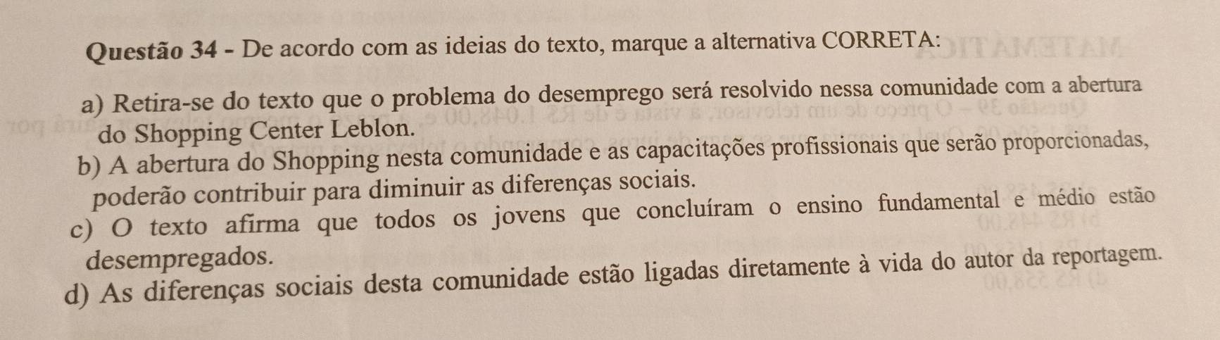 De acordo com as ideias do texto, marque a alternativa CORRETA:
a) Retira-se do texto que o problema do desemprego será resolvido nessa comunidade com a abertura
do Shopping Center Leblon.
b) A abertura do Shopping nesta comunidade e as capacitações profissionais que serão proporcionadas,
poderão contribuir para diminuir as diferenças sociais.
c) O texto afirma que todos os jovens que concluíram o ensino fundamental e médio estão
desempregados.
d) As diferenças sociais desta comunidade estão ligadas diretamente à vida do autor da reportagem.