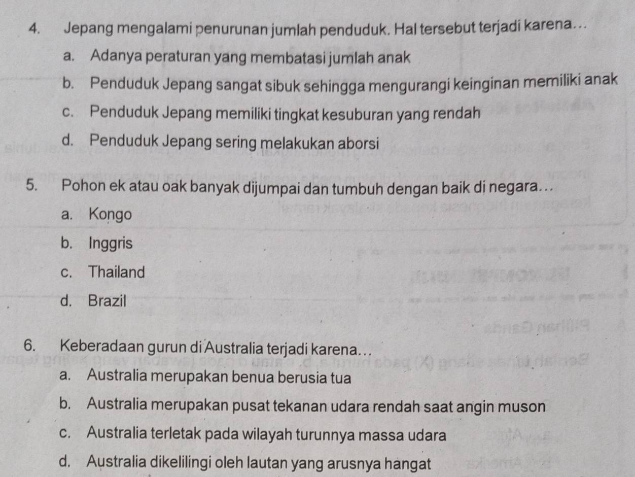 Jepang mengalami penurunan jumlah penduduk. Hal tersebut terjadi karena…
a. Adanya peraturan yang membatasi jumlah anak
b. Penduduk Jepang sangat sibuk sehingga mengurangi keinginan memiliki anak
c. Penduduk Jepang memiliki tingkat kesuburan yang rendah
d. Penduduk Jepang sering melakukan aborsi
5. Pohon ek atau oak banyak dijumpai dan tumbuh dengan baik di negara.. .
a. Kongo
b. Inggris
c. Thailand
d. Brazil
6. Keberadaan gurun di Australia terjadi karena…
a. Australia merupakan benua berusia tua
b. Australia merupakan pusat tekanan udara rendah saat angin muson
c. Australia terletak pada wilayah turunnya massa udara
d. Australia dikelilingi oleh lautan yang arusnya hangat