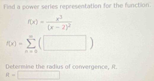 Find a power series representation for the function.
f(x)=frac x^3(x-2)^2
f(x)=sumlimits _(n=0)^(∈fty)(□ )
Determine the radius of convergence, R.
R=□