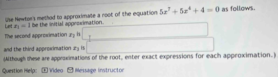 Use Newton's method to approximate a root of the equation 5x^7+5x^4+4=0 as follows. 
Let x_1=1 be the initial approximation. 
The second approximation x_2 is T 
and the third approximation ± is 
(Although these are approximations of the root, enter exact expressions for each approximation.) 
Question Help: - Video - Message instructor