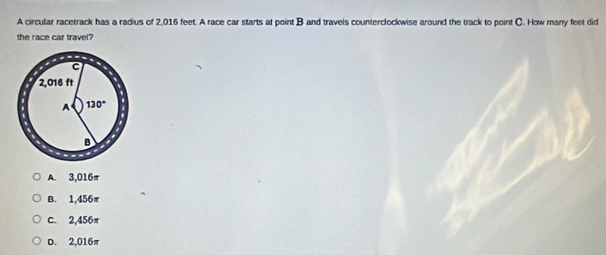 A circular racetrack has a radius of 2,016 feet. A race car starts at point B and travels counterclockwise around the track to point C. How many feet did
the race car travel?
A. 3,016π
B. 1,456π
C. 2,456π
D. 2,016π