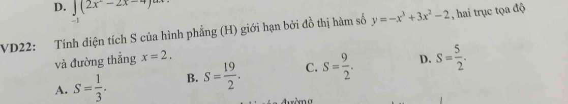 D. ∈t (2x^2-2x-4)^a
-1
VD22: Tính diện tích S của hình phẳng (H) giới hạn bởi đồ thị hàm số y=-x^3+3x^2-2 , hai trục tọa độ
và đường thắng x=2. D. S= 5/2 .
A. S= 1/3 .
B. S= 19/2 .
C. S= 9/2 .