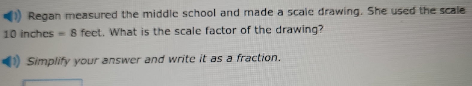 Regan measured the middle school and made a scale drawing. She used the scale
10 inches =8 feet. What is the scale factor of the drawing? 
Simplify your answer and write it as a fraction.