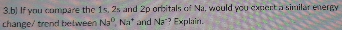 If you compare the 1s, 2s and 2p orbitals of Na, would you expect a similar energy 
change/ trend between Na^0, Na^+ and Na⁻? Explain.