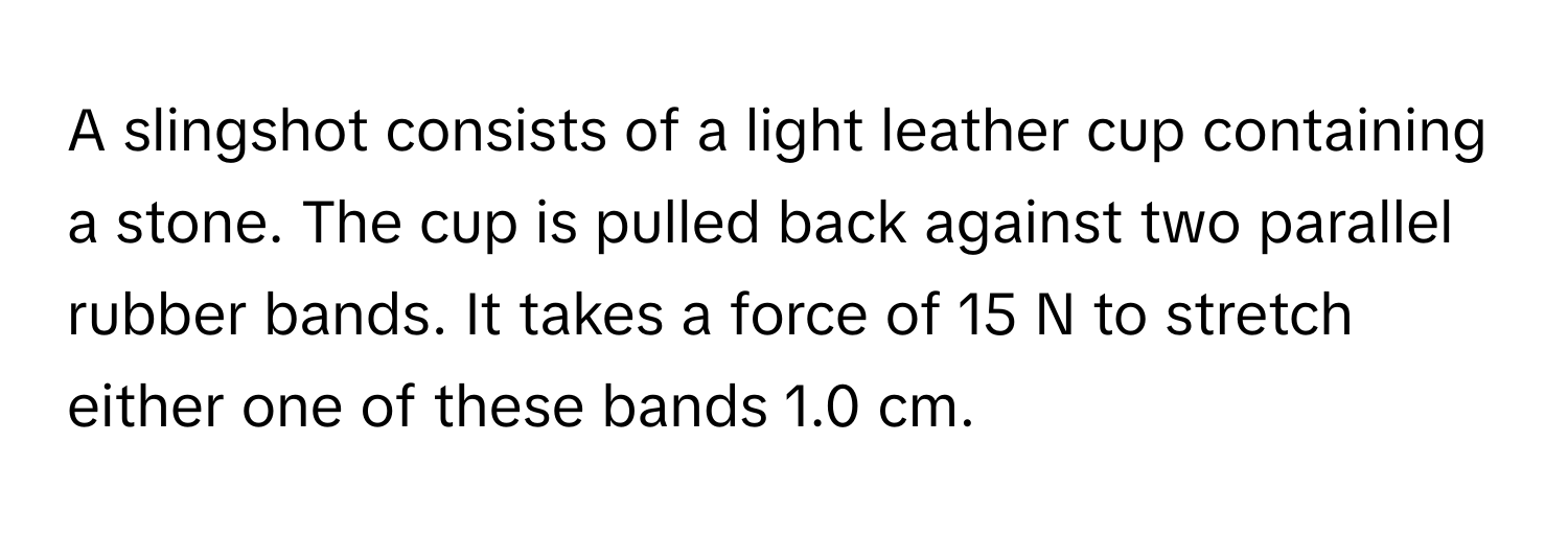 A slingshot consists of a light leather cup containing a stone. The cup is pulled back against two parallel rubber bands. It takes a force of 15 N to stretch either one of these bands 1.0 cm.