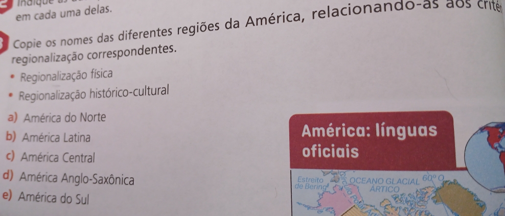 em cada uma delas. 
Copie os nomes das diferentes regiões da América, relacionando-as aos crité 
regionalização correspondentes. 
Regionalização física 
Regionalização histórico-cultural 
a) América do Norte 
b) América Latina América: línguas 
c) América Central 
oficiais 
Estreito 
d) América Anglo-Saxônica OCEAÑO GLACIAL ARTICO 
de Bering 
e) América do Sul