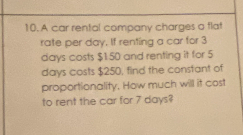 A car rental company charges a flat 
rate per day. If renting a car for 3
days costs $150 and renting it for 5
days costs $250, find the constant of 
proportionality. How much will it cost 
to rent the car for 7 days?