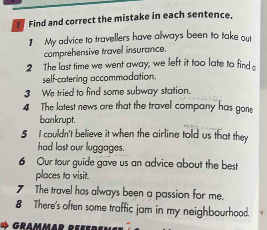 Find and correct the mistake in each sentence. 
1 My advice to travellers have always been to take out 
comprehensive travel insurance. 
2 The last time we went away, we left it too late to find a 
self-catering accommodation. 
3 We tried to find some subway station. 
4 The latest news are that the travel company has gone 
bankrupt. 
5 I couldn't believe it when the airline told us that they 
had lost our luggages. 
6 Our tour guide gave us an advice about the best 
places to visit. 
7 The travel has always been a passion for me. 
8 There's often some traffic jam in my neighbourhood.