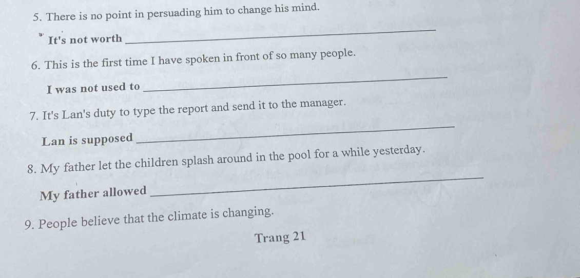 There is no point in persuading him to change his mind. 
* It's not worth 
_ 
6. This is the first time I have spoken in front of so many people. 
I was not used to 
_ 
7. It's Lan's duty to type the report and send it to the manager. 
Lan is supposed 
_ 
8. My father let the children splash around in the pool for a while yesterday. 
My father allowed 
_ 
9. People believe that the climate is changing. 
Trang 21