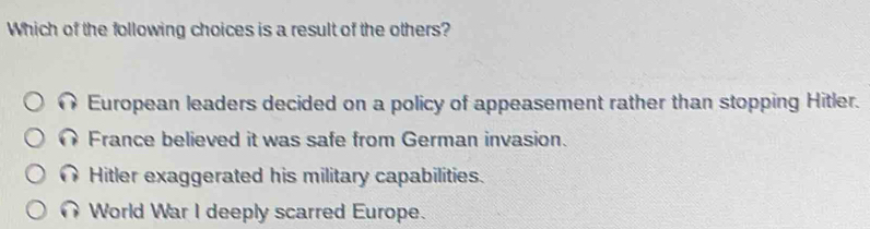 Which of the following choices is a result of the others?
European leaders decided on a policy of appeasement rather than stopping Hitler.
France believed it was safe from German invasion.
Hitler exaggerated his military capabilities.
World War I deeply scarred Europe.