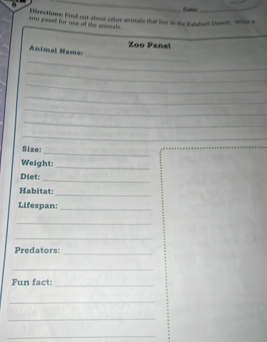 Dates 
_ 
Directions: Find out about other animals that live in the Kalshari Deser. Was s 
zoo panel for one of the animals. 
Zoo Panel 
_ 
Anímal Name: 
_ 
_ 
_ 
_ 
_ 
_ 
_ 
_ 
Size: 
Weight:_ 
_ 
Diet: 
Habitat: 
_ 
Lifespan:_ 
_ 
_ 
Predators: 
_ 
_ 
Fun fact:_ 
_ 
_ 
_