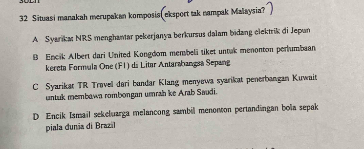 Situasi manakah merupakan komposis( eksport tak nampak Malaysia?
A Syarikat NRS menghantar pekerjanya berkursus dalam bidang elektrik di Jepun
B Encik Albert dari United Kongdom membeli tiket untuk menonton perlumbaan
kereta Formula One (F1) di Litar Antarabangsa Sepang
C Syarikat TR Travel dari bandar Klang menyewa syarikat penerbangan Kuwait
untuk membawa rombongan umrah ke Arab Saudi.
D Encik Ismail sekeluarga melancong sambil menonton pertandingan bola sepak
piala dunia di Brazil