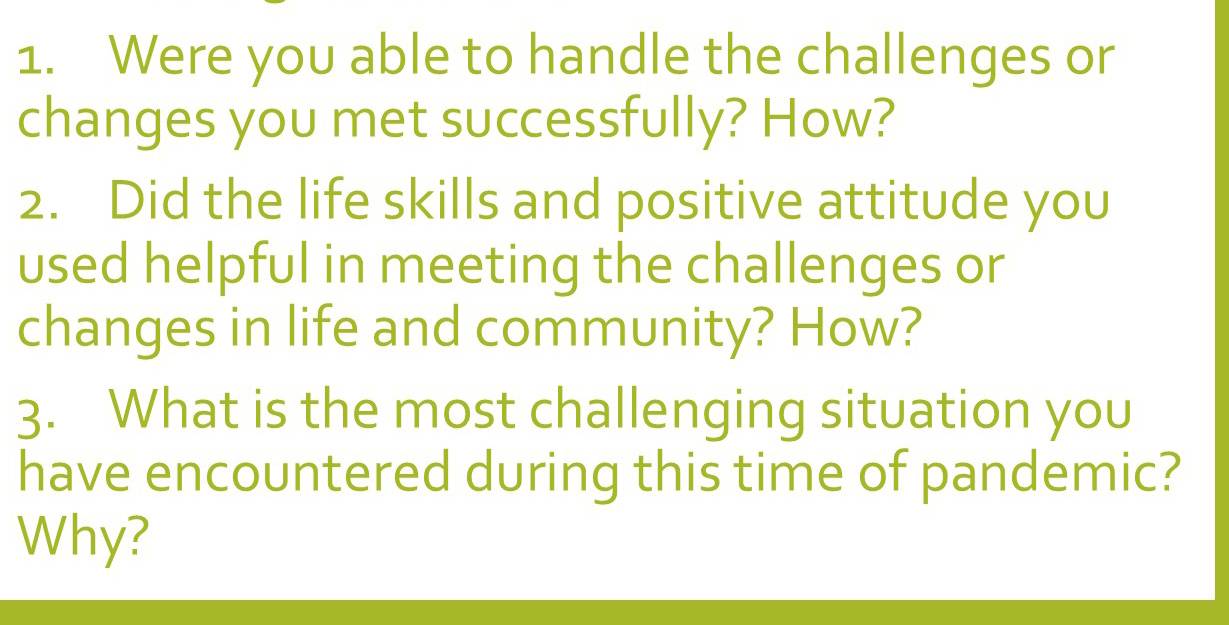 Were you able to handle the challenges or 
changes you met successfully? How? 
2. Did the life skills and positive attitude you 
used helpful in meeting the challenges or 
changes in life and community? How? 
3. What is the most challenging situation you 
have encountered during this time of pandemic? 
Why?