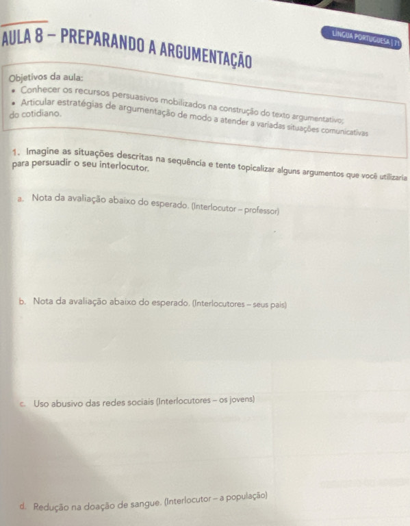 LíNGUA PORTUGUESA | 71
AUla 8 - prEparando a ARgUmentação
Objetivos da aula:
Conhecer os recursos persuasivos mobilizados na construção do texto argumentativo;
do cotidiano.
Articular estratégias de argumentação de modo a atender a variadas situações comunicativas
1. Imagine as situações descritas na sequência e tente topicalizar alguns argumentos que você utilizaria
para persuadir o seu interlocutor.
a. Nota da avaliação abaixo do esperado. (Interlocutor - professor)
b. Nota da avaliação abaixo do esperado. (Interlocutores - seus pais)
c. Uso abusivo das redes sociais (Interlocutores - os jovens)
d. Redução na doação de sangue. (Interlocutor - a população)