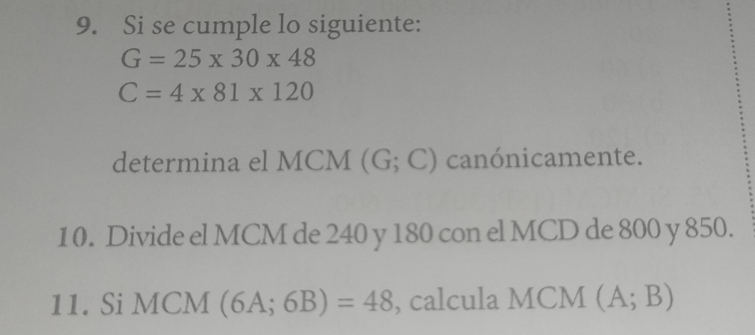 Si se cumple lo siguiente:
G=25* 30* 48
C=4* 81* 120
determina el MCM (G;C) canónicamente. 
10. Divide el MCM de 240 y 180 con el MCD de 800 y 850. 
11. Si i MCM (6A;6B)=48 , calcula MCM (A;B)