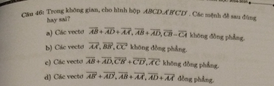 Trong không gian, cho hình hộp ABCD.. A'B'C'D' , Các mệnh đề sau đúng
hay sai?
a) Các vecto overline AB+overline AD+overline AA, overline AB+overline AD, overline CB-overline CA khōng đồng phẳng.
b) Các vecto vector AA, vector BB, vector CC không đồng phẳng.
c) Các vecto overline AB+overline AD, overline CB+overline CD, overline AC không đồng phẳng.
d) Các vectơ overline AB'+overline AD', overline AB+overline AA', overline AD+overline AA' đồng phẳng.