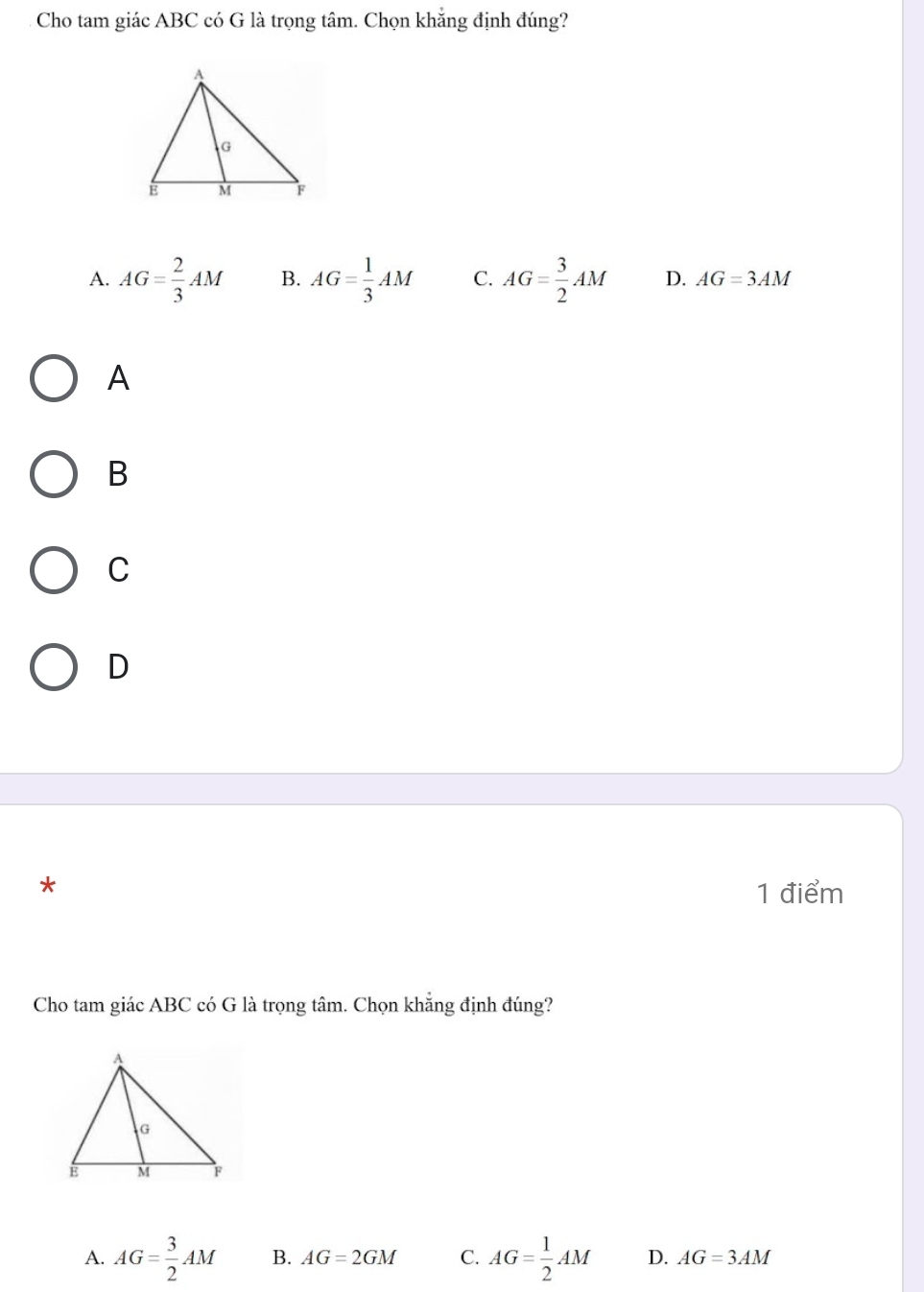 Cho tam giác ABC có G là trọng tâm. Chọn khắng định đúng?
A. AG= 2/3 AM B. AG= 1/3 AM C. AG= 3/2 AM D. AG=3AM
A
B
C
D
*
1 điểm
Cho tam giác ABC có G là trọng tâm. Chọn khẳng định đúng?
A. AG= 3/2 AM B. AG=2GM C. AG= 1/2 AM D. AG=3AM