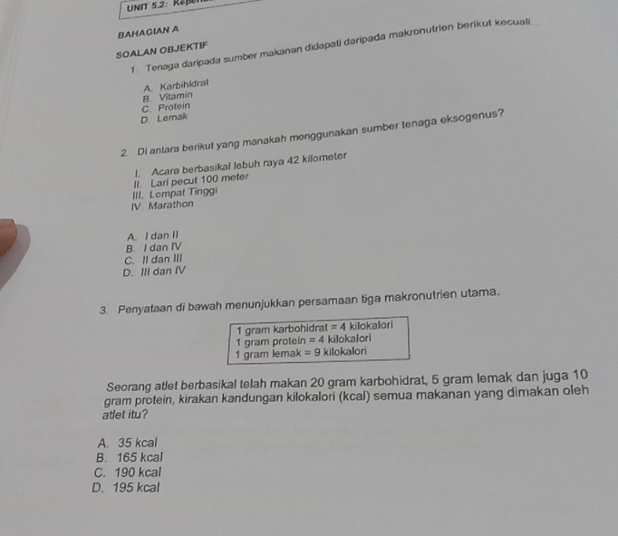 UNIT 5.2: Rap
BAHAGIAN A
1. Tenaga daripada sumber makanan didapati daripada makronutrien berikut kecuali
SOALAN OBJEKTIF
8. Vitamin A. Karbihidral
D. Lemak C Protein
2 Di antara berikut yang manakah menggunakan sumber tenaga eksogenus?
1. Acara berbasikal lebuh raya 42 kilometer
III. Lompat Tinggi II. Lari pecut 100 meter
JV Marathon
A. I dan II
B I dan IV
C. Il dan III
D. III dan IV
3. Penyataan di bawah menunjukkan persamaan tiga makronutrien utama.
1 gram karbohidrat =4 killokallori
1 gram protein =4 ki]okalori
1 gram lemak =9 kilokalori
Seorang atlet berbasikal telah makan 20 gram karbohidrat, 5 gram lemak dan juga 10
gram protein, kirakan kandungan kilokalori (kcal) semua makanan yang dimakan oleh
atlet itu?
A. 35 kcal
B. 165 kcal
C. 190 kcal
D. 195 kcal