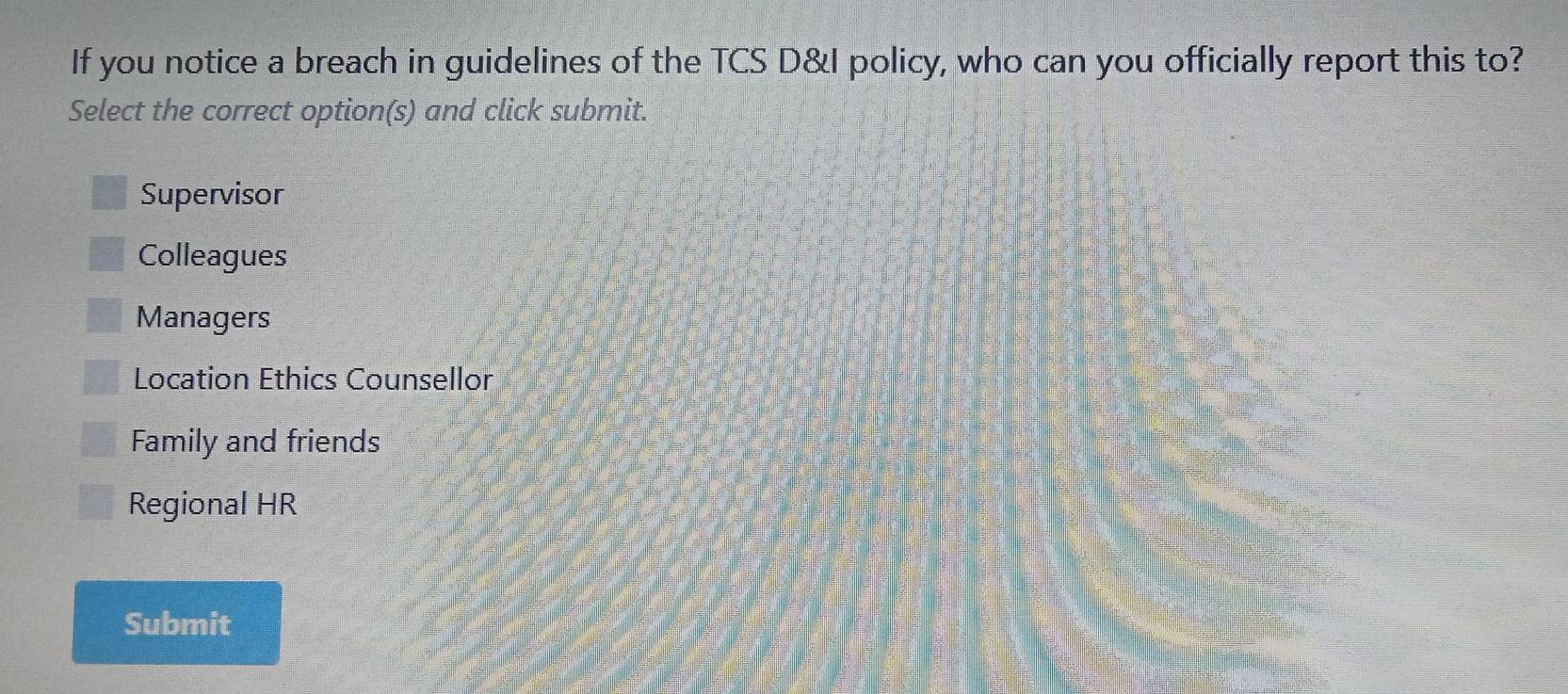 If you notice a breach in guidelines of the TCS D&I policy, who can you officially report this to?
Select the correct option(s) and click submit.
Supervisor
Colleagues
Managers
Location Ethics Counsellor
Family and friends
Regional HR
Submit