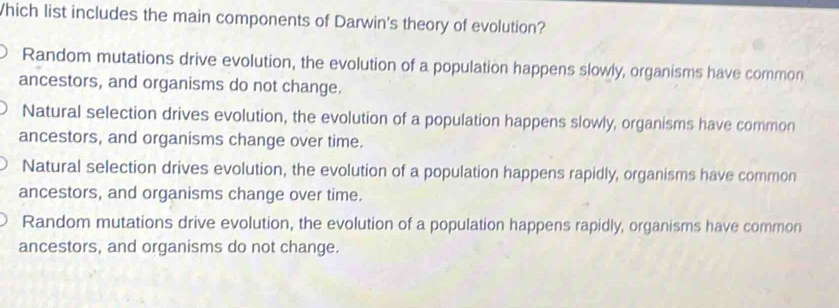 Which list includes the main components of Darwin's theory of evolution?
Random mutations drive evolution, the evolution of a population happens slowly, organisms have common
ancestors, and organisms do not change.
Natural selection drives evolution, the evolution of a population happens slowly, organisms have common
ancestors, and organisms change over time.
Natural selection drives evolution, the evolution of a population happens rapidly, organisms have common
ancestors, and organisms change over time.
Random mutations drive evolution, the evolution of a population happens rapidly, organisms have common
ancestors, and organisms do not change.