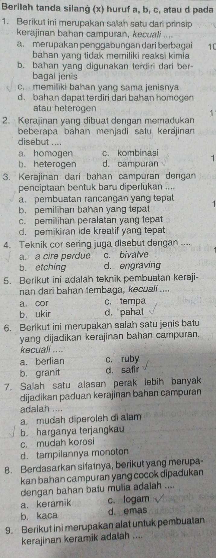 Berilah tanda silanġ (x) huruf a, b, c, atau d pada
1. Berikut ini merupakan salah satu dari prinsip
kerajinan bahan campuran, kecuali ....
a. merupakan penggabungan dari berbagai 10
bahan yang tidak memiliki reaksi kimia
b. bahan yang digunakan terdiri dari ber-
bagai jenis
c. memiliki bahan yang sama jenisnya
d. bahan dapat terdiri dari bahan homogen
atau heterogen
1
2. Kerajinan yang dibuat dengan memadukan
beberapa bahan menjadi satu kerajinan
disebut ....
a. homogen c. kombinasi
1
b. heterogen d. campuran
3. Kerajinan dari bahan campuran dengan
penciptaan bentuk baru diperlukan ....
a. pembuatan rancangan yang tepat
1
b. pemilihan bahan yang tepat
c. pemilihan peralatan yang tepat
d. pemikiran ide kreatif yang tepat
4. Teknik cor sering juga disebut dengan ....
a. a cire perdue c. bivalve
b. etching d. engraving
5. Berikut ini adalah teknik pembuatan keraji-
nan dari bahan tembaga, kecuali ....
a. cor c. tempa
b. ukir d. pahat
6. Berikut ini merupakan salah satu jenis batu
yang dijadikan kerajinan bahan campuran,
kecuali ....
a. berlian c. ruby
b. granit d. safir
7. Salah satu alasan perak lebih banyak
dijadikan paduan kerajinan bahan campuran
adalah ....
a. mudah diperoleh di alam
b. harganya terjangkau
c. mudah korosi
d. tampilannya monoton
8. Berdasarkan sifatnya, berikut yang merupa-
kan bahan campuran yang cocok dipadukan
dengan bahan batu mulia adalah ....
a. keramik c. logam
b. kaca d. emas
9. Berikut ini merupakan alat untuk pembuatan
kerajinan keramik adalah ....