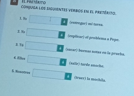 El pretérito 
CONJUGA LOS SIGUIENTES VERBOS EN EL PRETÉRITO. 
á 
1. Yo (entregar) mí tarea. 
2. Yo (explicar) el problema a Pepe. 
3. Tú á (sacar) buenas notas en la prueba. 
4. Ellos (salir) tarde anoche. 
5. Nosotros á (traer) la mochila.