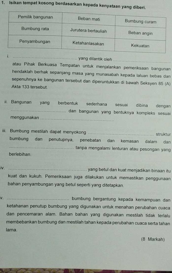 Isikan tempat kosong berdasarkan kepada kenyataan yang diberi. 
i. _yang dilantik oleh 
_ 
atau Pihak Berkuasa Tempatan untuk menjalankan pemeriksaan bangunan 
hendaklah berhak sepanjang masa yang munasabah kepada laluan bebas dan 
sepenuhnya ke bangunan tersebut dan diperuntukkan di bawah Seksyen 85 (A) 
Akta 133 tersebut. 
iii. Bangunan yang berbentuk sederhana sesuai dibina dengan 
_dan bangunan yang bentuknya kompleks sesuai 
menggunakan_ 
iii. Bumbung mestilah dapat menyokong _struktur 
bumbung dan penutupnya, penebatan dan kemasan dalam dan 
_ 
tanpa mengalami lenturan atau pesongan yan 
berlebihan. 
iv. _yang betul dan kuat menjadikan binaan itu 
kuat dan kukuh. Pemeriksaan juga dilakukan untuk memastikan penggunaan 
bahan penyambungan yang betul seperti yang ditetapkan. 
V. _bumbung bergantung kepada kemampuan dan 
ketahanan penutup bumbung yang digunakan untuk menahan perubahan cuaca 
dan pencemaran alam. Bahan bahan yang digunakan mestilah tidak terlalu 
membebankan bumbung dan mestilah tahan kepada perubahan cuaca serta tahan 
lama. 
(8 Markah)