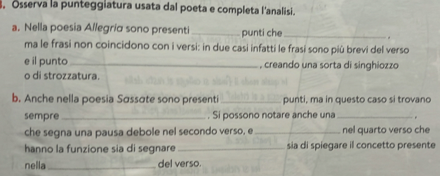 Osserva la punteggiatura usata dal poeta e completa l'analisi. 
a. Nella poesia Allegria sono presenti _punti che_ 
ma le frasi non coincidono con i versi: in due casi infatti le frasi sono più brevi del verso 
e il punto _, creando una sorta di singhiozzo 
o di strozzatura. 
b. Anche nella poesia Sássáte sono presenti _punti, ma in questo caso si trovano 
sempre _. Si possono notare anche una _. 
che segna una pausa debole nel secondo verso, e _nel quarto verso che 
hanno la funzione sia di segnare _sia di spiegare il concetto presente 
nella _del verso.