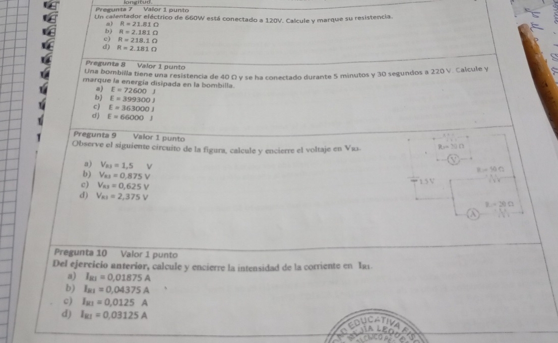 Pregunta 7 Valor 1 punto
Un calentador eléctrico de 660W está conectado a 120V. Calcule y marque su resistencia.
a) R=21.81Omega
b) R=2.181Omega
c) R=218.1Omega
d) R=2.181Omega
Pregunta 8 Valor 1 punto
Una bombilla tiene una resistencia de 40 Ω y se ha conectado durante 5 minutos y 30 segundos a 220 V. Calcule y
marque la energía disipada en la bombilla.
a) E=72600J
b) E=399300J
c) E=363000J
d) E=66000J
Pregunta 9 Valor 1 punto
Observe el siguiente circuito de la figura, calcule y encierre el voltaje en Vas.
Rsin 30Omega
aj V_RS=1,5V
B=50Omega
b) V_R3=0,875V
c) V_R3=0,625V
1.5 V
d) V_R3=2,375V
R=20Omega
a
Pregunta 10 Valor 1 punto
Del ejercicio anterior, calcule y encierre la intensidad de la corriente en I21.
a) I_R1=0,01875A
b) I_R1=0,04375A
c) I_R1=0,0125A
d) I_RI=0,03125A
n EduCativa
Jía LEOo