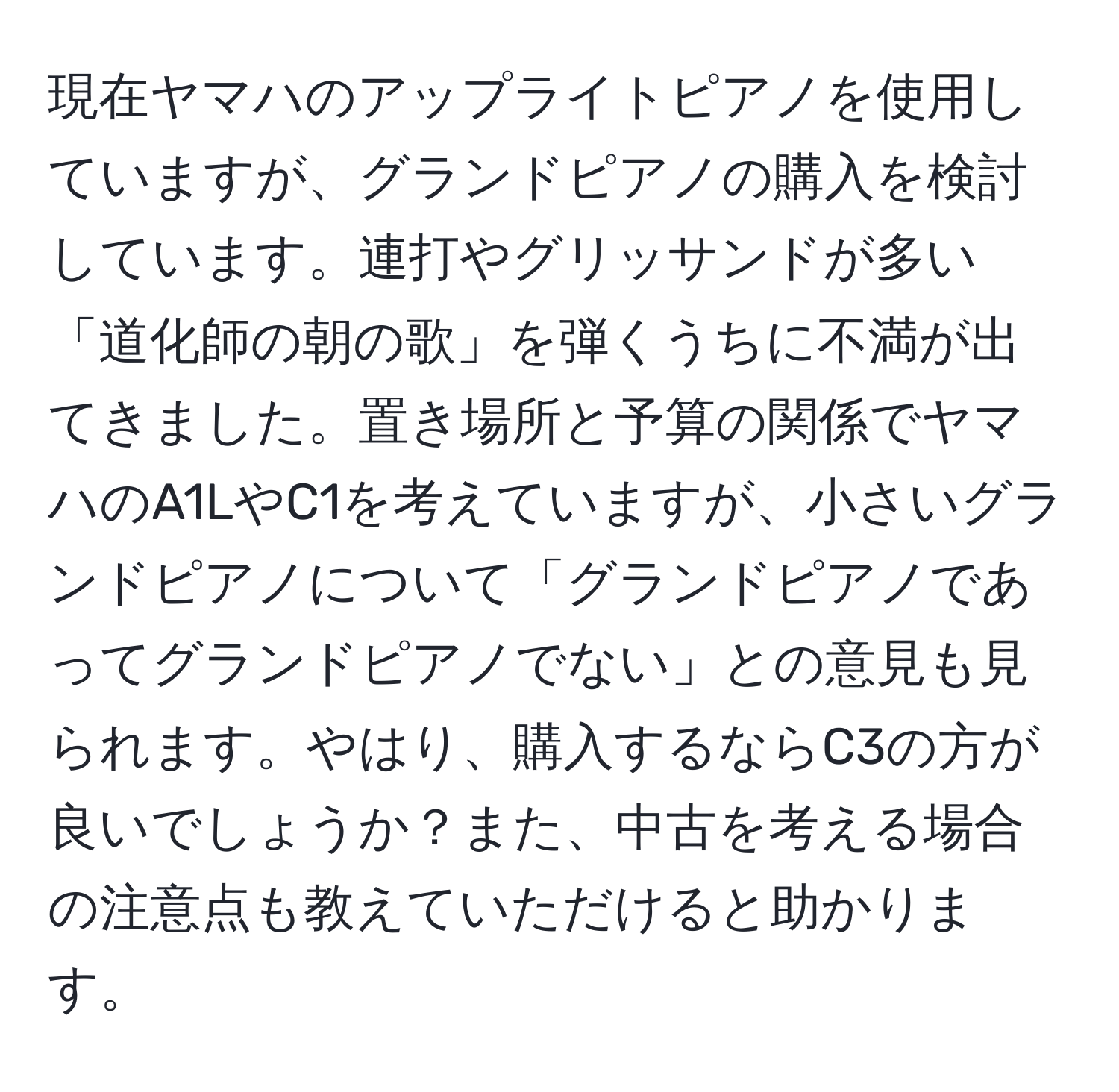 現在ヤマハのアップライトピアノを使用していますが、グランドピアノの購入を検討しています。連打やグリッサンドが多い「道化師の朝の歌」を弾くうちに不満が出てきました。置き場所と予算の関係でヤマハのA1LやC1を考えていますが、小さいグランドピアノについて「グランドピアノであってグランドピアノでない」との意見も見られます。やはり、購入するならC3の方が良いでしょうか？また、中古を考える場合の注意点も教えていただけると助かります。