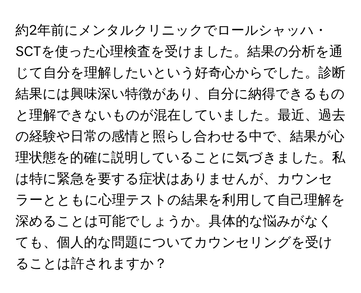 約2年前にメンタルクリニックでロールシャッハ・SCTを使った心理検査を受けました。結果の分析を通じて自分を理解したいという好奇心からでした。診断結果には興味深い特徴があり、自分に納得できるものと理解できないものが混在していました。最近、過去の経験や日常の感情と照らし合わせる中で、結果が心理状態を的確に説明していることに気づきました。私は特に緊急を要する症状はありませんが、カウンセラーとともに心理テストの結果を利用して自己理解を深めることは可能でしょうか。具体的な悩みがなくても、個人的な問題についてカウンセリングを受けることは許されますか？