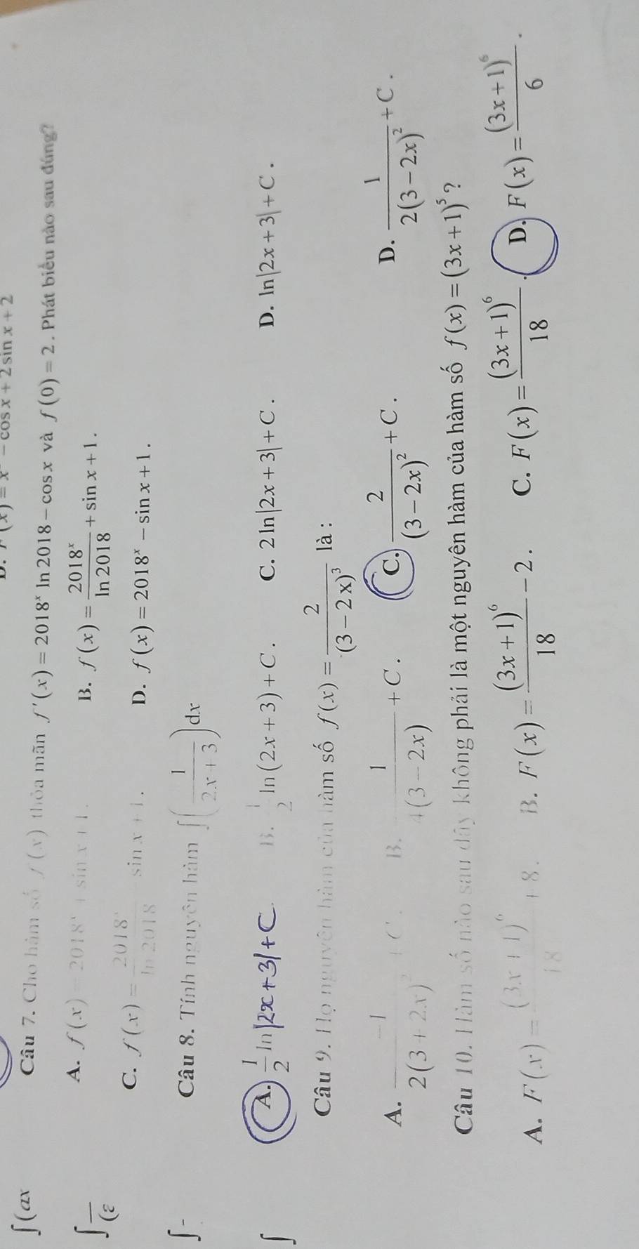 r(x)=x-cos x+2sin x+2
∈t (ax Câu 7. Cho hàm số f(x) thỏa mãn f'(x)=2018^x ln 2018-cos x và f(0)=2. Phát biểu nào sau đúng?
∈t frac (varepsilon 
A. f(x)=2018^x+sin x+1. B. f(x)= 2018^x/ln 2018 +sin x+1.
C. f(x)= 2018^x/ln 2018 sin x+1.
D. f(x)=2018^x-sin x+1.
∈t -
Câu 8. Tính nguyên hàm ∈t ( 1/2x+3 )dx
A. ;"R+31+C. B.  1/2 ln (2x+3)+C. C. 2ln |2x+3|+C. D. n|2x+3|+C.
Câu 9. Họ nguyên hàm của hàm số f(x)=frac 2(3-2x)^3 là :
A. frac -12(3+2x)^2+C  1/+(3-2x) +C. frac 2(3-2x)^2+C. frac 12(3-2x)^2+C.
B.
C
D.
Câu 10. Hàm số nào sau dây không phải là một nguyên hàm của hàm số f(x)=(3x+1)^5 ?
A. F(x)=frac (3x+1)^618
B. F(x)=frac (3x+1)^618-2. C. F(x)=frac (3x+1)^618 D. F(x)=frac (3x+1)^66·