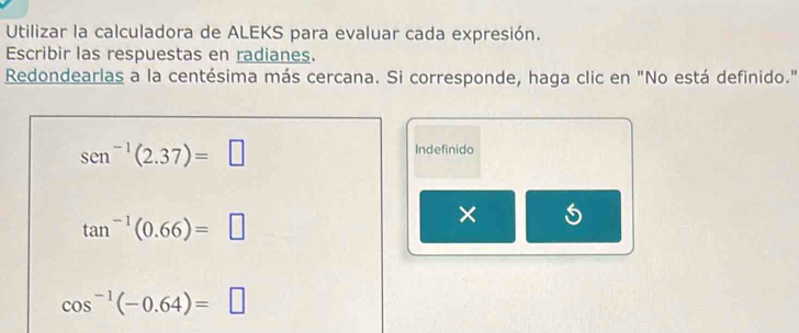 Utilizar la calculadora de ALEKS para evaluar cada expresión. 
Escribir las respuestas en radianes. 
Redondearlas a la centésima más cercana. Si corresponde, haga clic en "No está definido."
sen^(-1)(2.37)=□
Indefinido
tan^(-1)(0.66)=□
× S
cos^(-1)(-0.64)=□