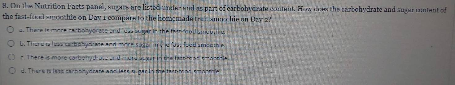 On the Nutrition Facts panel, sugars are listed under and as part of carbohydrate content. How does the carbohydrate and sugar content of
the fast-food smoothie on Day 1 compare to the homemade fruit smoothie on Day 2?
a. There is more carbohydrate and less sugar in the fast-food smoothie.
b. There is less carbohydrate and more sugar in the fast-food smoothie
c. There is more carbohydrate and more sugar in the fast-food smoothie.
d. There is less carbohydrate and less sugar in the fast-food smoothie