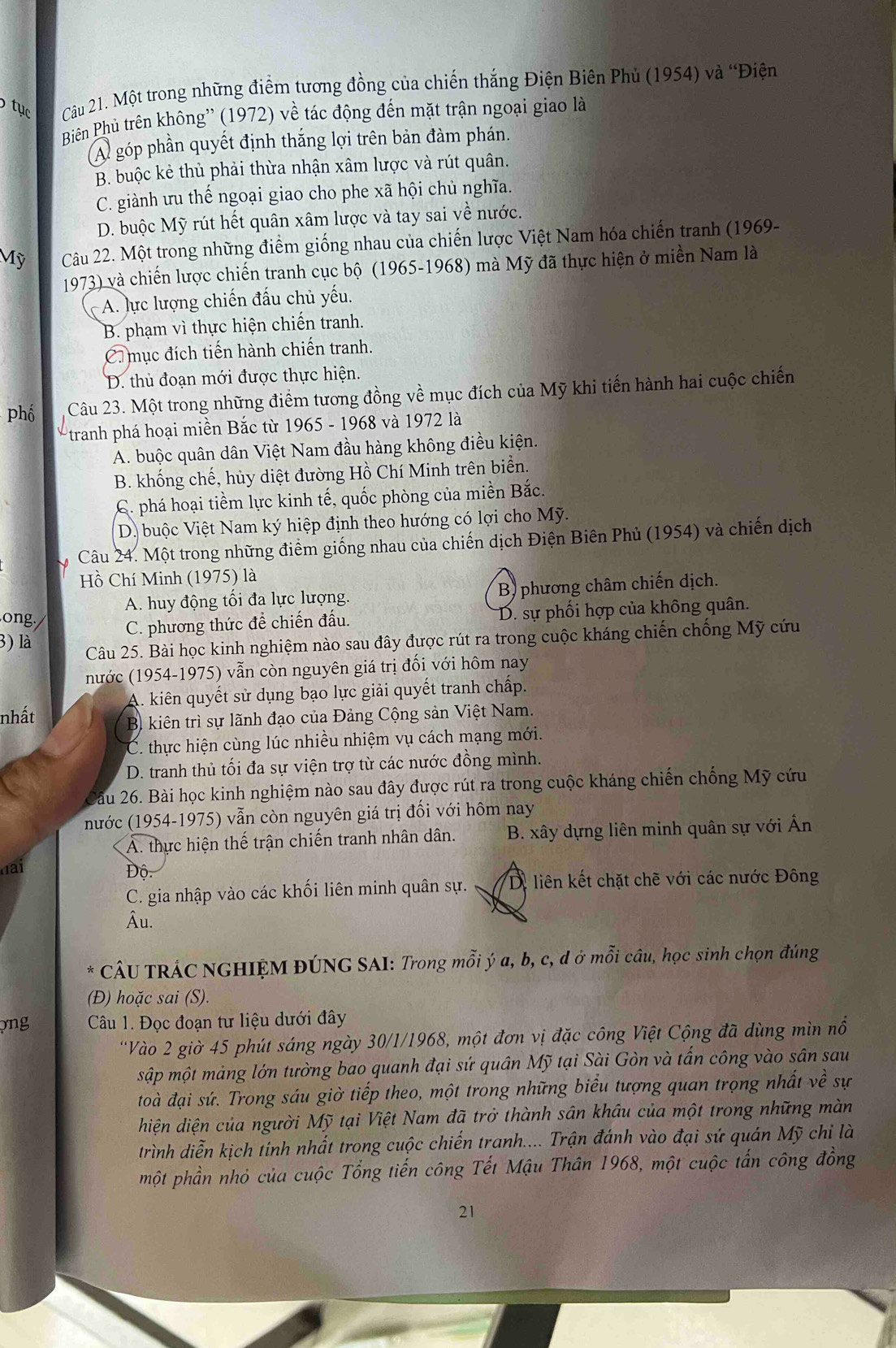 tục Cu 21. Một trong những điểm tương đồng của chiến thắng Điện Biên Phủ (1954) và “Điện
Biên Phủ trên không'' (1972) về tác động đến mặt trận ngoại giao là
A góp phần quyết định thắng lợi trên bản đàm phán.
B. buộc kẻ thủ phải thừa nhận xâm lược và rút quân.
C. giành ưu thế ngoại giao cho phe xã hội chủ nghĩa.
D. buộc Mỹ rút hết quân xâm lược và tay sai về nước.
Mỹ Câu 22. Một trong những điểm giống nhau của chiến lược Việt Nam hóa chiến tranh (1969-
1973) và chiến lược chiến tranh cục bộ (1965-1968) mà Mỹ đã thực hiện ở miền Nam là
A. lực lượng chiến đấu chủ yếu.
B. phạm vì thực hiện chiến tranh.
C. mục đích tiến hành chiến tranh.
D. thủ đoạn mới được thực hiện.
phố Câu 23. Một trong những điểm tương đồng về mục đích của Mỹ khi tiến hành hai cuộc chiến
*tranh phá hoại miền Bắc từ 1965 - 1968 và 1972 là
A. buộc quân dân Việt Nam đầu hàng không điều kiện.
B. khống chế, hủy diệt đường Hồ Chí Minh trên biển.
C. phá hoại tiềm lực kinh tế, quốc phòng của miền Bắc.
D. buộc Việt Nam ký hiệp định theo hướng có lợi cho Mỹ.
Câu 24. Một trong những điểm giống nhau của chiến dịch Điện Biên Phủ (1954) và chiến dịch
Hồ Chí Minh (1975) là
A. huy động tối đa lực lượng. B) phương châm chiến dịch.
ong./ C. phương thức để chiến đấu. D. sự phối hợp của không quân.
3) là Câu 25. Bài học kinh nghiệm nào sau đây được rút ra trong cuộc kháng chiến chống Mỹ cứu
nước (1954-1975) vẫn còn nguyên giá trị đối với hôm nay
A. kiên quyết sử dụng bạo lực giải quyết tranh chấp.
nhất
B kiên trì sự lãnh đạo của Đảng Cộng sản Việt Nam.
C. thực hiện cùng lúc nhiều nhiệm vụ cách mạng mới.
D. tranh thủ tối đa sự viện trợ từ các nước đồng mình.
Câu 26. Bài học kinh nghiệm nào sau đây được rút ra trong cuộc kháng chiến chống Mỹ cứu
nước (1954-1975) vẫn còn nguyên giá trị đối với hôm nay
A. thực hiện thế trận chiến tranh nhân dân.  B. xây dựng liên minh quân sự với Ấn
dai  Độ.
C. gia nhập vào các khối liên minh quân sự. Di liên kết chặt chẽ với các nước Đông
Âu.
* CÂU TRÁC NGHIỆM ĐÚNG SAI: Trong mỗi ý a, b, c, d ở mỗi câu, học sinh chọn đúng
(Đ) hoặc sai (S).
ợng  Câu 1. Đọc đoạn tư liệu dưới đây
'Vào 2 giờ 45 phút sáng ngày 30/1/1968, một đơn vị đặc công Việt Cộng đã dùng mìn nổ
sập một mảng lớn tường bao quanh đại sứ quân Mỹ tại Sài Gòn và tấn công vào sân sau
toà đại sứ. Trong sáu giờ tiếp theo, một trong những biểu tượng quan trọng nhất về sự
diện diện của người Mỹ tại Việt Nam đã trở thành sân khâu của một trong những màn
trình diễn kịch tính nhất trong cuộc chiến tranh.... Trận đánh vào đại sứ quán Mỹ chỉ là
một phần nhỏ của cuộc Tổng tiến công Tết Mậu Thân 1968, một cuộc tấn công đồng
21