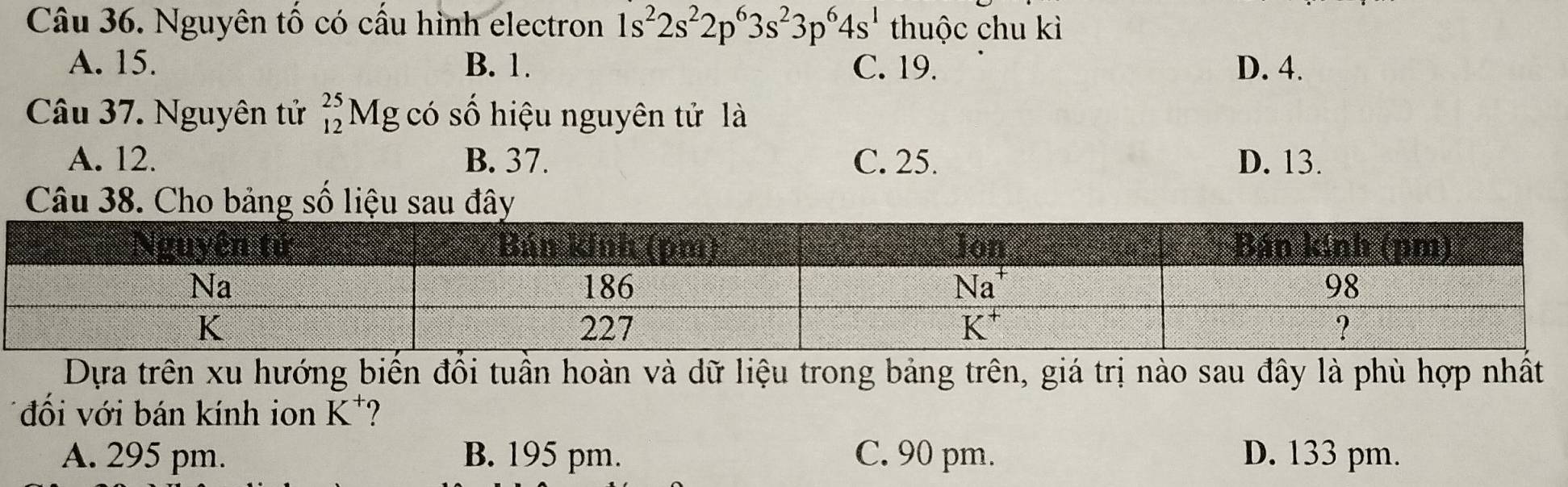 Nguyên tố có cầu hình electron 1s^22s^22p^63s^23p^64s^1 thuộc chu kì
A. 15. B. 1. C. 19. D. 4.
Câu 37. Nguyên tử _(12)^(25)N Mg có số hiệu nguyên tử là
A. 12. B. 37. C. 25. D. 13.
Câu 38. Cho bảng số liệu sau đây
Dựa trên xu hướng biển đồi tuần hoàn và dữ liệu trong bảng trên, giá trị nào sau đây là phù hợp nhất
đối với bán kính ion K^+
A. 295 pm. B. 195 pm. C. 90 pm. D. 133 pm.