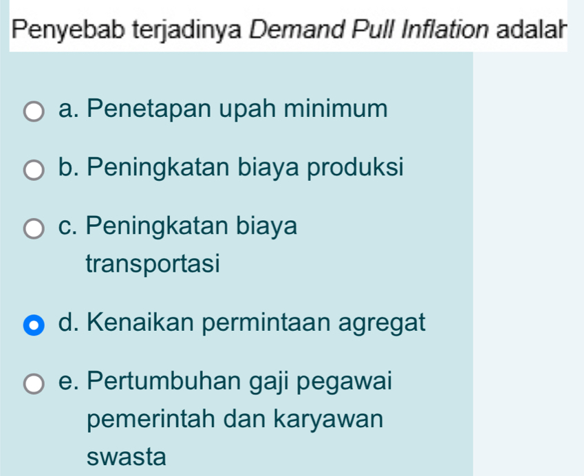 Penyebab terjadinya Demand Pull Inflation adalah
a. Penetapan upah minimum
b. Peningkatan biaya produksi
c. Peningkatan biaya
transportasi
d. Kenaikan permintaan agregat
e. Pertumbuhan gaji pegawai
pemerintah dan karyawan
swasta