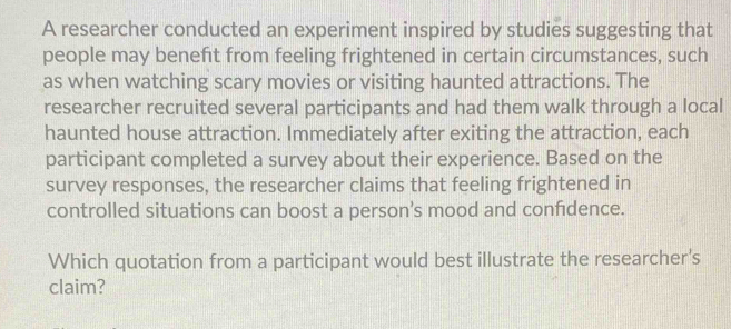 A researcher conducted an experiment inspired by studies suggesting that 
people may benefit from feeling frightened in certain circumstances, such 
as when watching scary movies or visiting haunted attractions. The 
researcher recruited several participants and had them walk through a local 
haunted house attraction. Immediately after exiting the attraction, each 
participant completed a survey about their experience. Based on the 
survey responses, the researcher claims that feeling frightened in 
controlled situations can boost a person’s mood and confdence. 
Which quotation from a participant would best illustrate the researcher's 
claim?